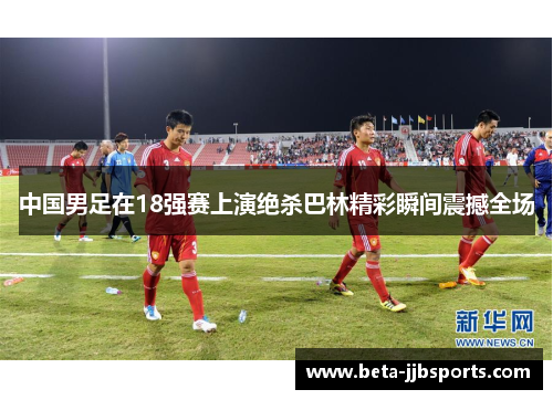 中国男足在18强赛上演绝杀巴林精彩瞬间震撼全场