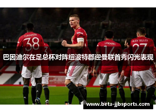 巴因迪尔在足总杯对阵纽波特郡迎曼联首秀闪光表现