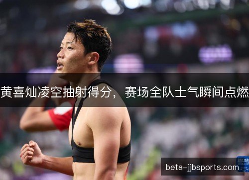 黄喜灿凌空抽射得分，赛场全队士气瞬间点燃