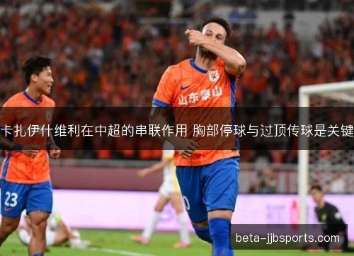 卡扎伊什维利在中超的串联作用 胸部停球与过顶传球是关键